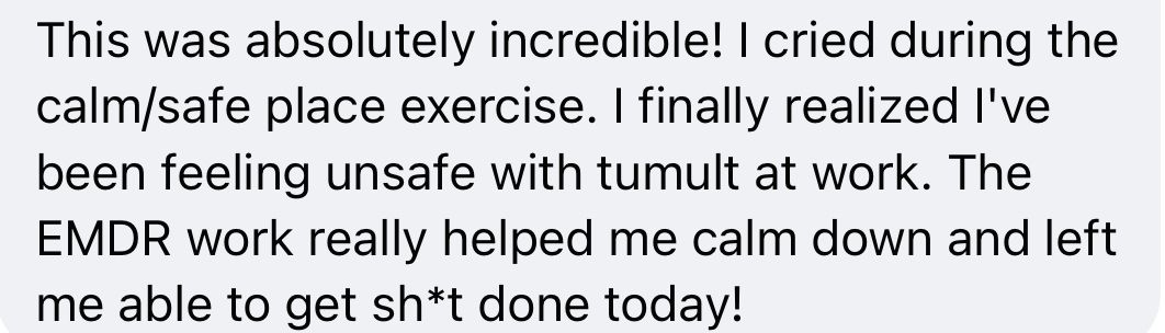 Original customer testimonial: This was absolutely incredible! I cried during the calm/safe place exercise. I finally realized I’ve been feeling unsafe with tumult at work. The EMDR work really helped me calm down and left me able to get sh*t done today!