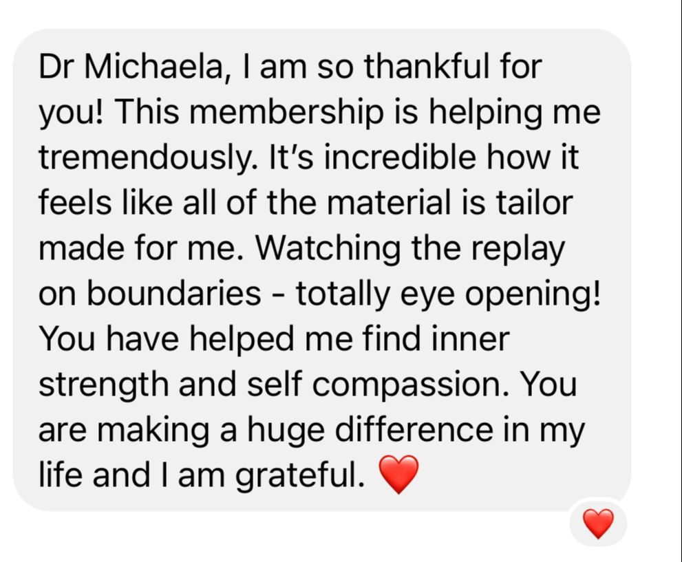 Original customer testimonial: Dr Michaela, I am so thankful for you! This membership is helping me tremendously. It’s incredible how it feels like all of the material is tailor made for me. You have helped me find inner strength and self compassion.