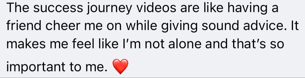 Original customer testimonial: The success journey videos are like having a friend cheer me on while giving sound advice. It makes me feel like I’m not alone and that’s so important to me.